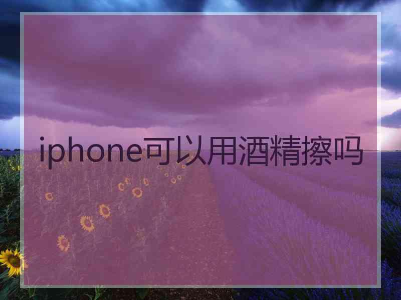 iphone可以用酒精擦吗 iphone可以用酒精擦吗
