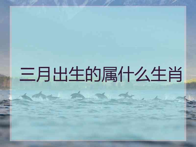 三月出生的属什么生肖 三月出生的属什么生肖