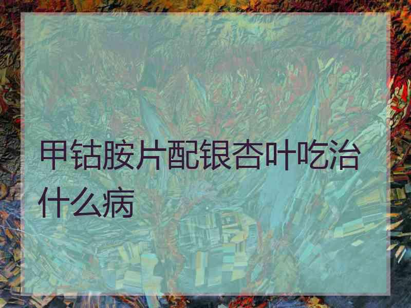 甲钴胺片配银杏叶吃治什么病 甲钴胺片配银杏叶吃治什么病