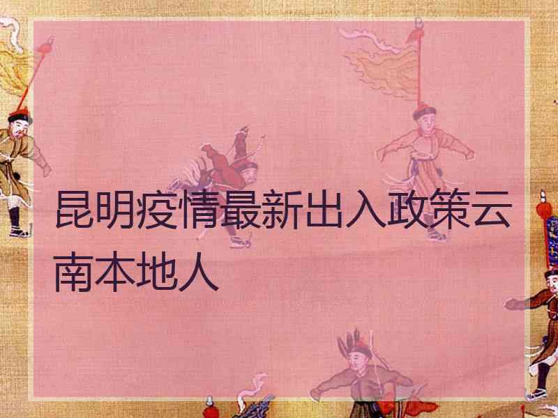 昆明疫情最新出入政策云南本地人 昆明疫情最新出入政策云南本地人