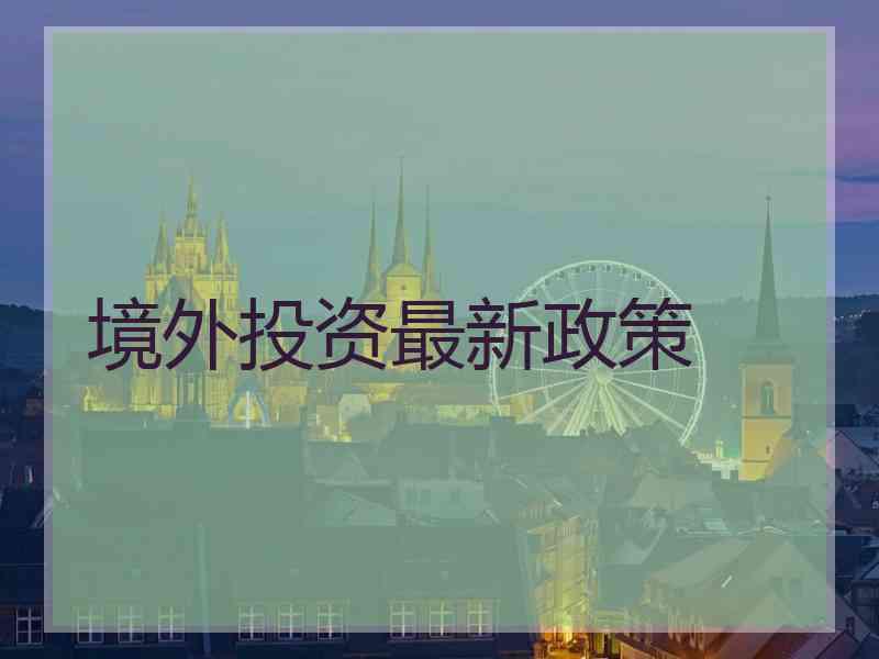 境外投资最新政策 境外投资最新政策