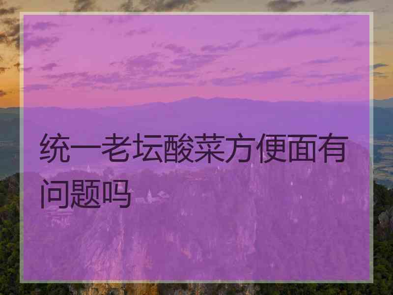 统一老坛酸菜方便面有问题吗 统一老坛酸菜方便面有问题吗