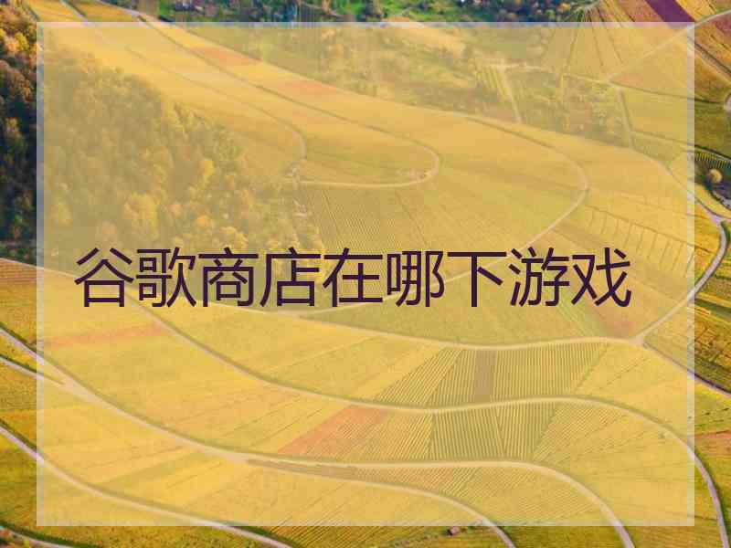 谷歌商店在哪下游戏 谷歌商店在哪下游戏