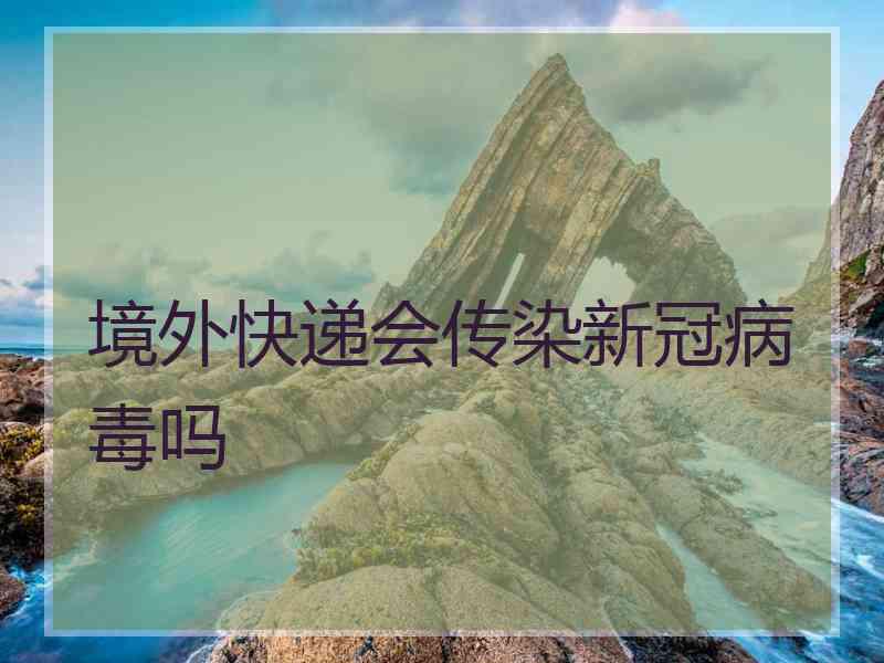 境外快递会传染新冠病毒吗 境外快递会传染新冠病毒吗