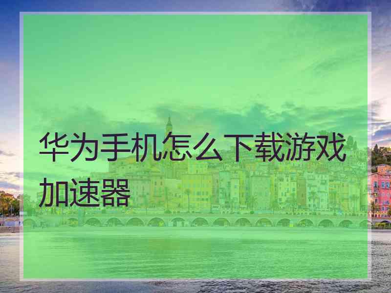 华为手机怎么下载游戏加速器 华为手机怎么下载游戏加速器
