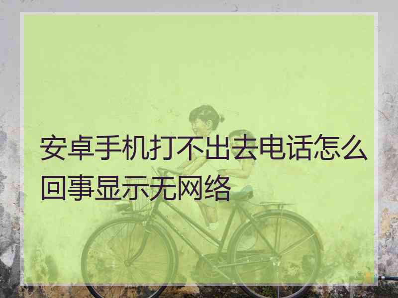 安卓手机打不出去电话怎么回事显示无网络 安卓手机打不出去电话怎么回事显示无网络