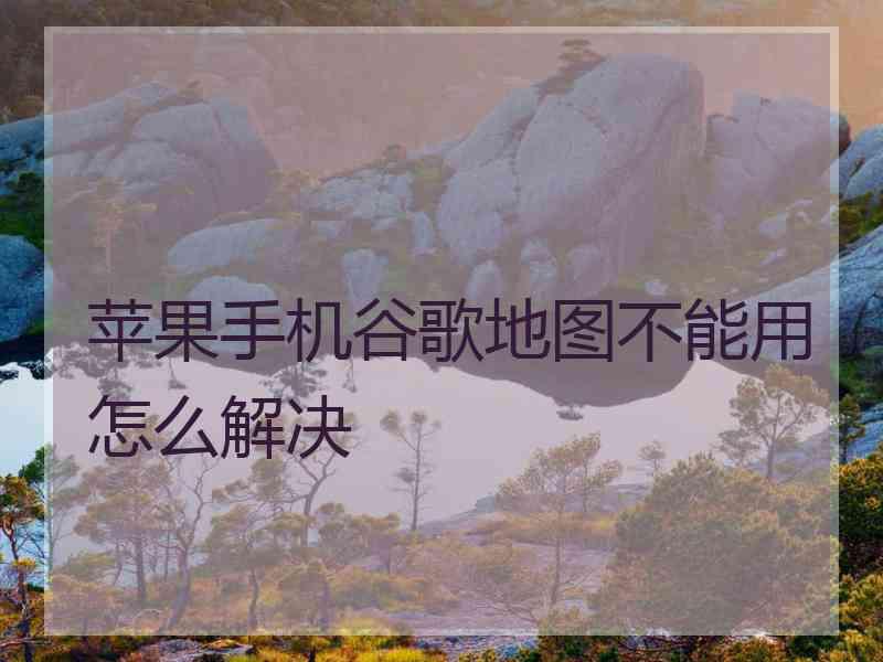 苹果手机谷歌地图不能用怎么解决 苹果手机谷歌地图不能用怎么解决