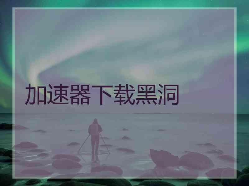 加速器下载黑洞 加速器下载黑洞