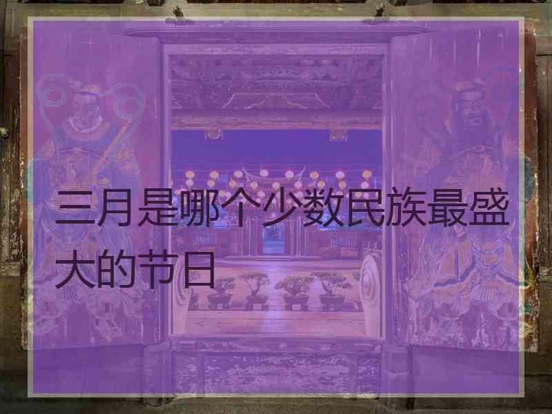 三月是哪个少数民族最盛大的节日 三月是哪个少数民族最盛大的节日