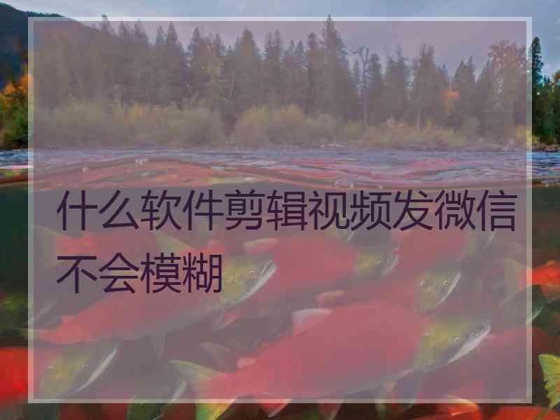 什么软件剪辑视频发微信不会模糊 什么软件剪辑视频发微信不会模糊