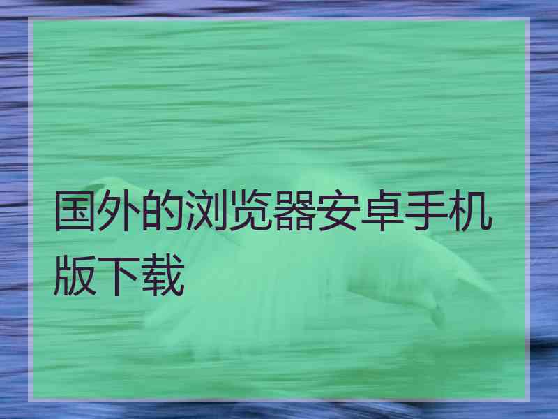 国外的浏览器安卓手机版下载 国外的浏览器安卓手机版下载