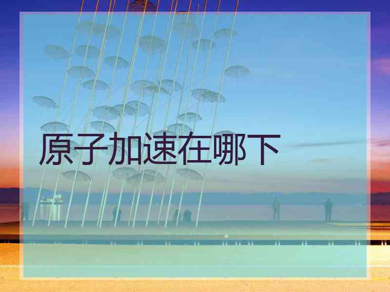 原子加速在哪下 原子加速在哪下