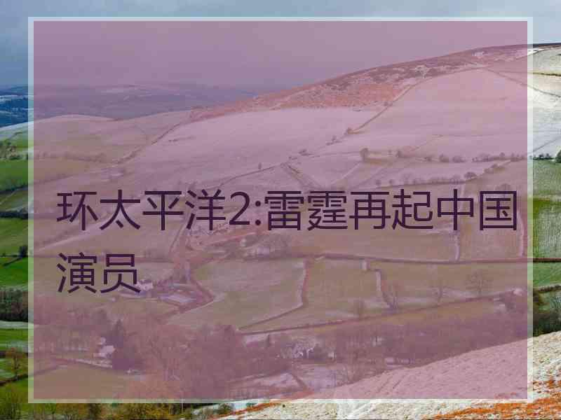 环太平洋2:雷霆再起中国演员 环太平洋2:雷霆再起中国演员