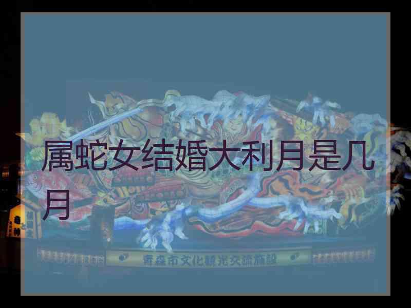 属蛇女结婚大利月是几月 属蛇女结婚大利月是几月