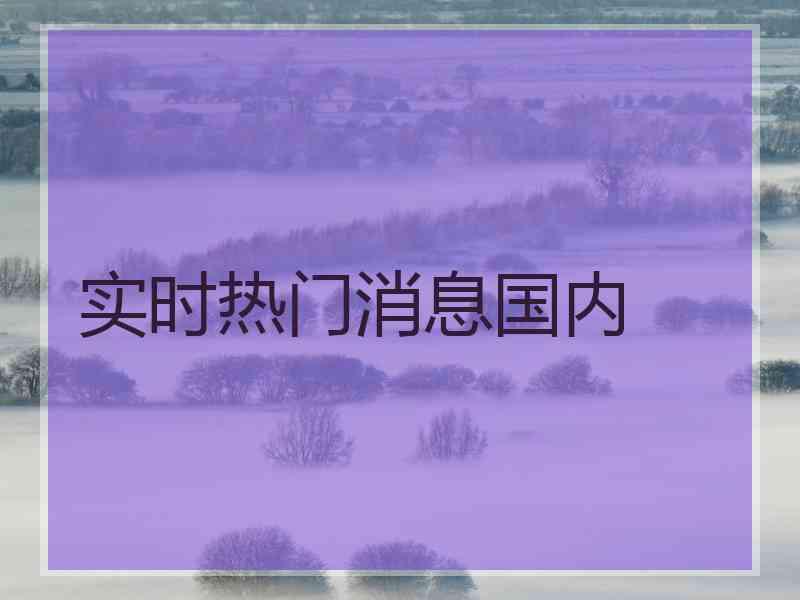 实时热门消息国内 实时热门消息国内
