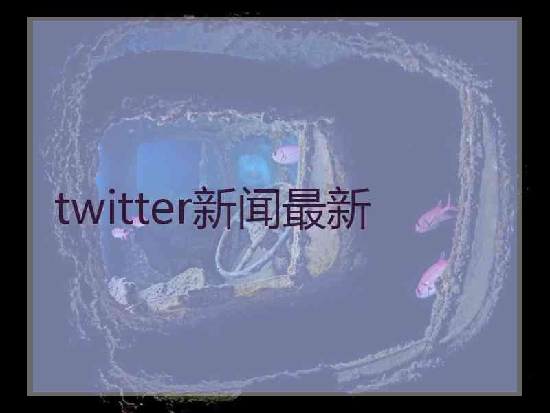 twitter新闻最新 twitter新闻最新