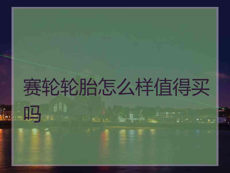 赛轮轮胎怎么样值得买吗 赛轮轮胎怎么样值得买吗