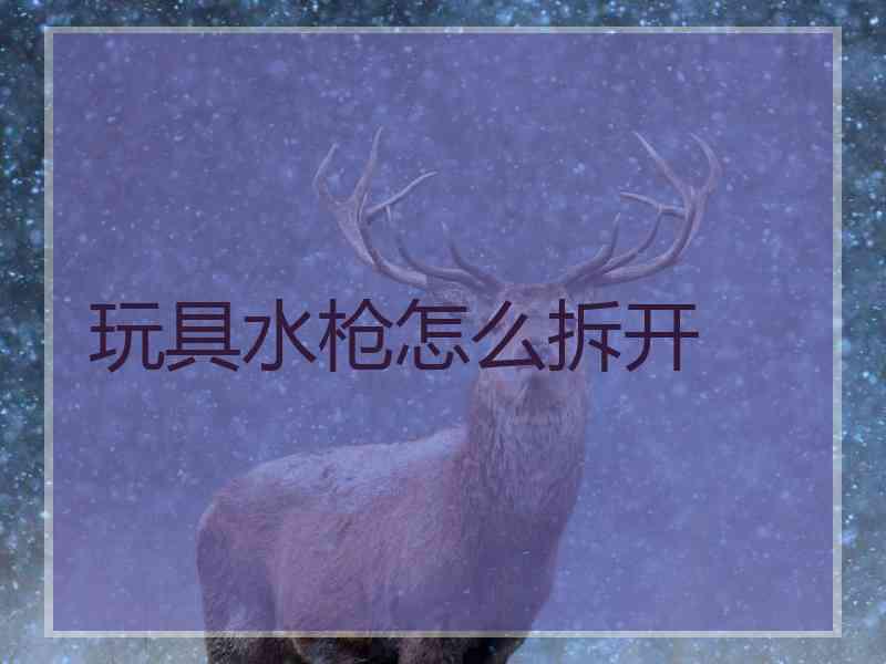 玩具水枪怎么拆开 玩具水枪怎么拆开