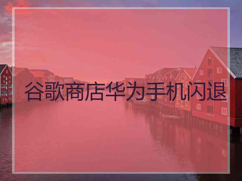 谷歌商店华为手机闪退