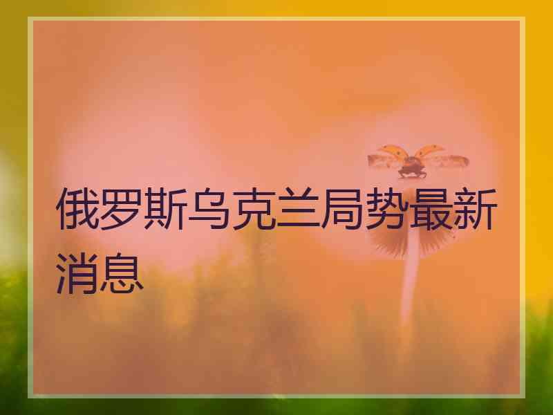 俄罗斯乌克兰局势最新消息