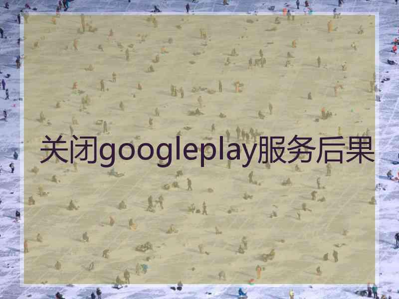 关闭googleplay服务后果