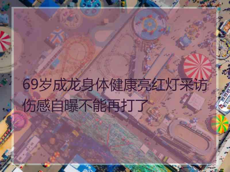 69岁成龙身体健康亮红灯采访伤感自曝不能再打了
