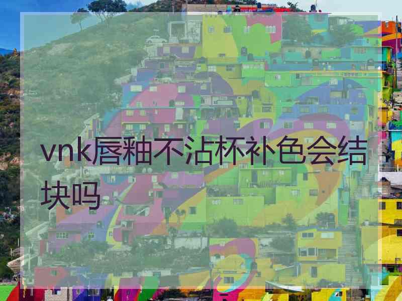 vnk唇釉不沾杯补色会结块吗