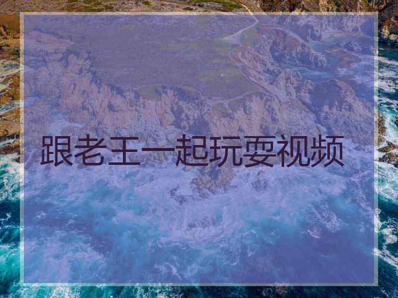 跟老王一起玩耍视频