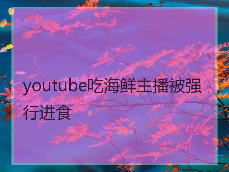 youtube吃海鲜主播被强行进食