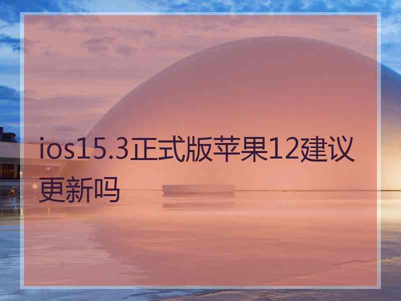 ios15.3正式版苹果12建议更新吗