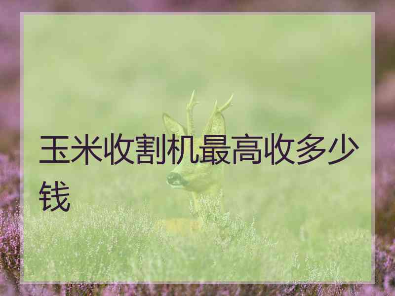 玉米收割机最高收多少钱