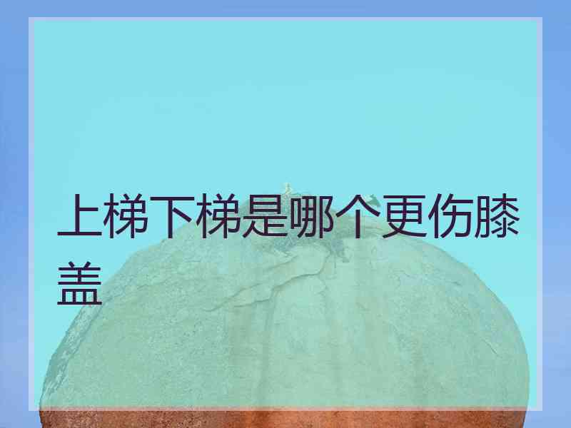 上梯下梯是哪个更伤膝盖
