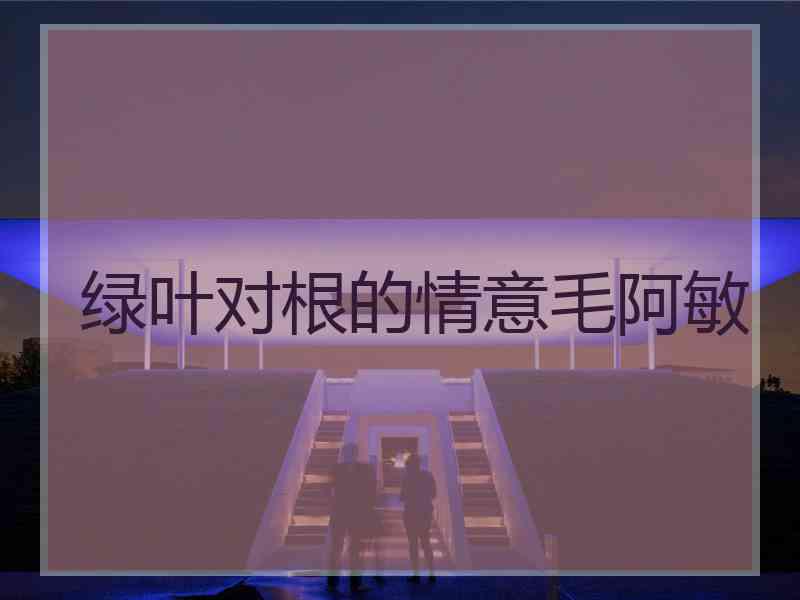 绿叶对根的情意毛阿敏