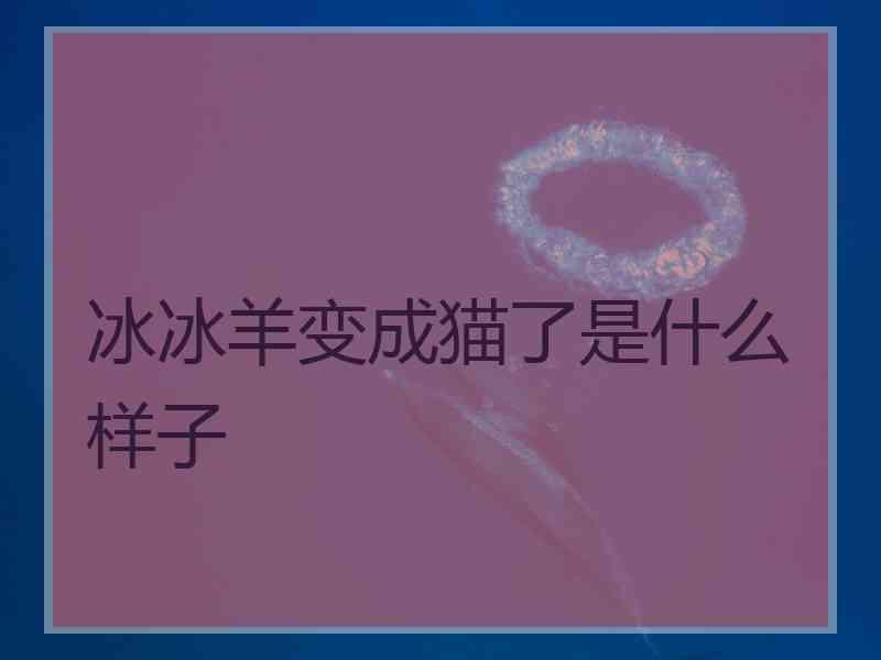 冰冰羊变成猫了是什么样子