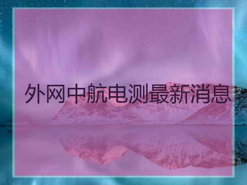 外网中航电测最新消息
