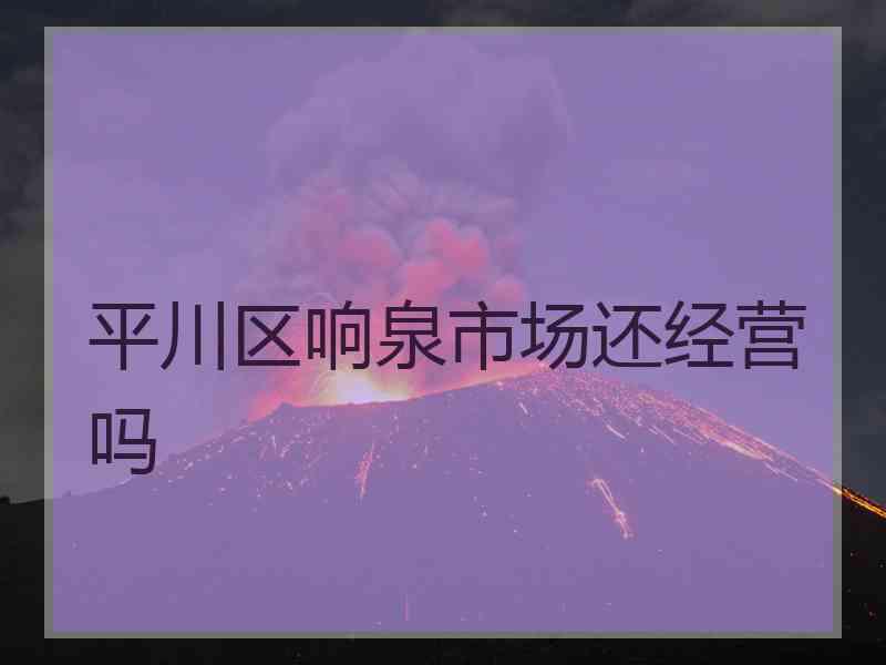 平川区响泉市场还经营吗