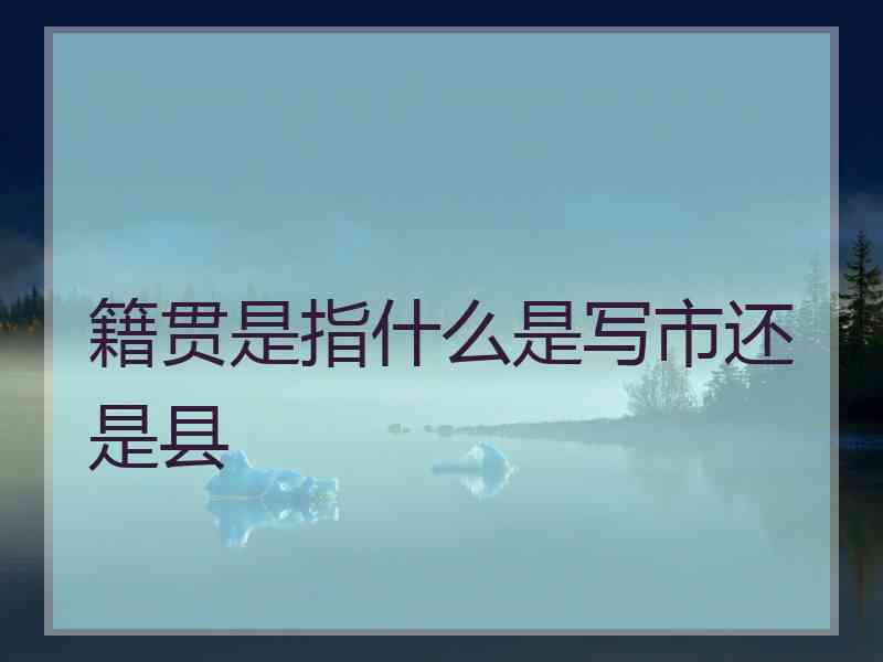 籍贯是指什么是写市还是县