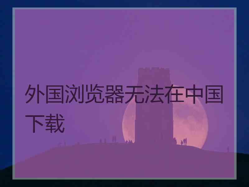 外国浏览器无法在中国下载