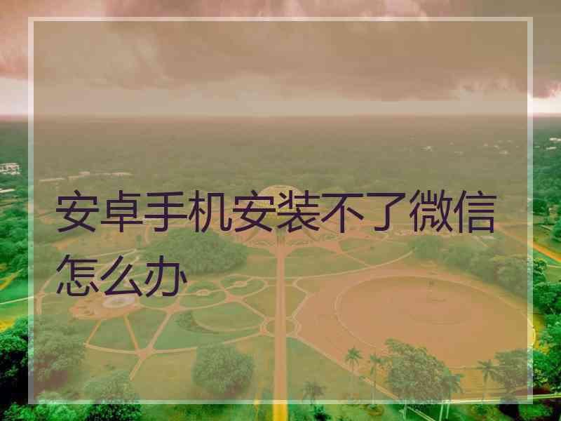 安卓手机安装不了微信怎么办
