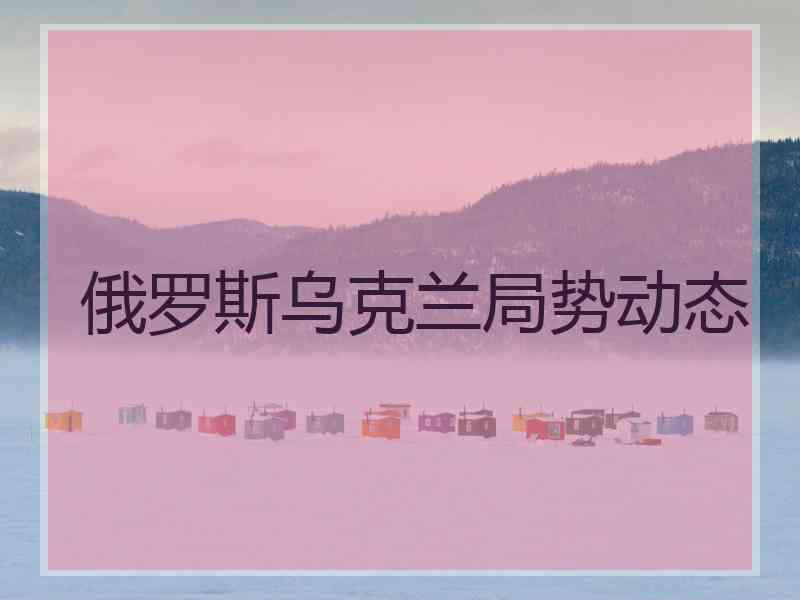 俄罗斯乌克兰局势动态