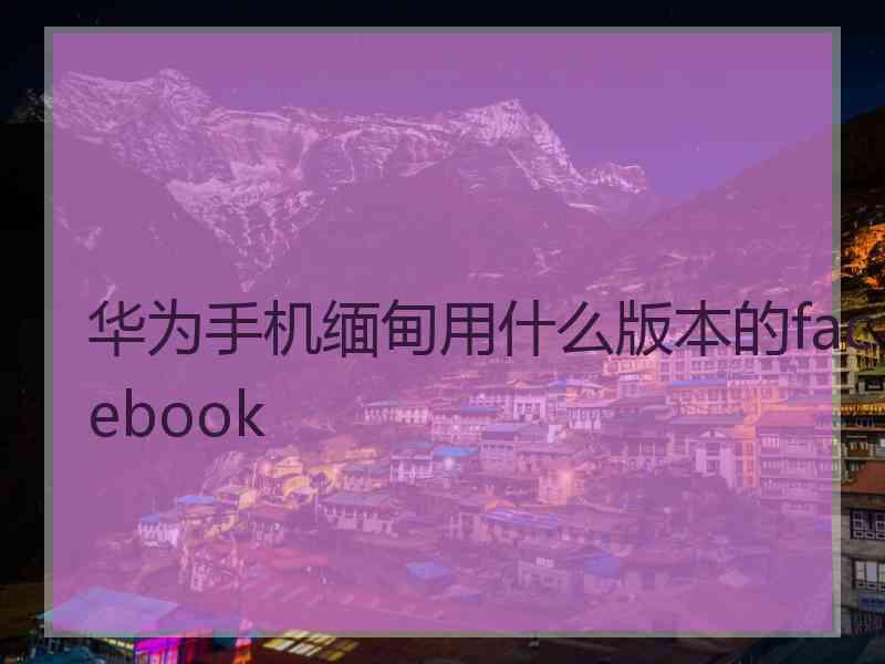华为手机缅甸用什么版本的facebook